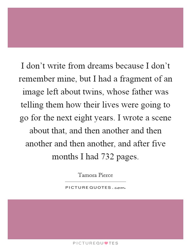 I don't write from dreams because I don't remember mine, but I had a fragment of an image left about twins, whose father was telling them how their lives were going to go for the next eight years. I wrote a scene about that, and then another and then another and then another, and after five months I had 732 pages. Picture Quote #1