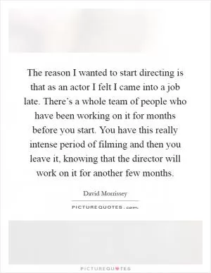 The reason I wanted to start directing is that as an actor I felt I came into a job late. There’s a whole team of people who have been working on it for months before you start. You have this really intense period of filming and then you leave it, knowing that the director will work on it for another few months Picture Quote #1