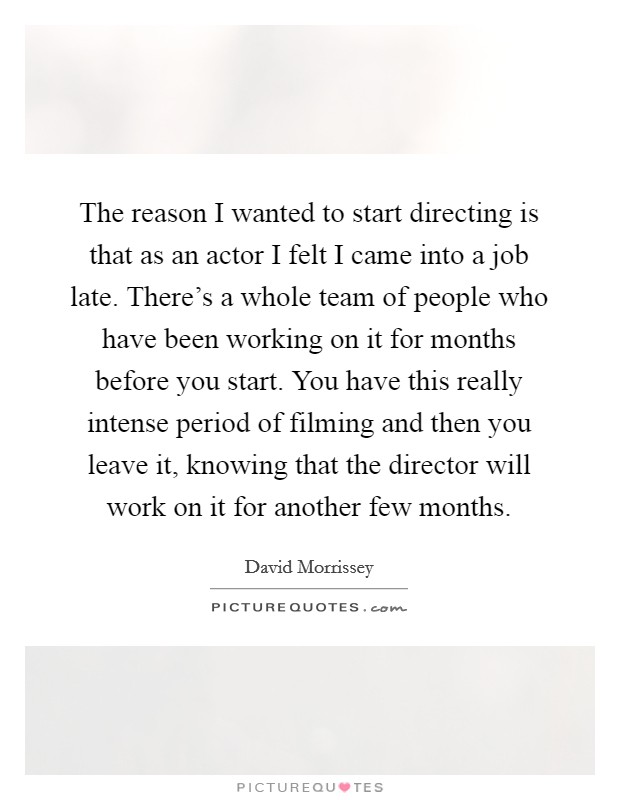 The reason I wanted to start directing is that as an actor I felt I came into a job late. There's a whole team of people who have been working on it for months before you start. You have this really intense period of filming and then you leave it, knowing that the director will work on it for another few months. Picture Quote #1