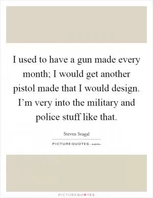 I used to have a gun made every month; I would get another pistol made that I would design. I’m very into the military and police stuff like that Picture Quote #1
