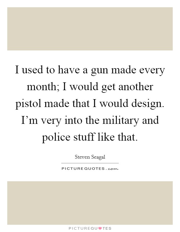 I used to have a gun made every month; I would get another pistol made that I would design. I'm very into the military and police stuff like that. Picture Quote #1