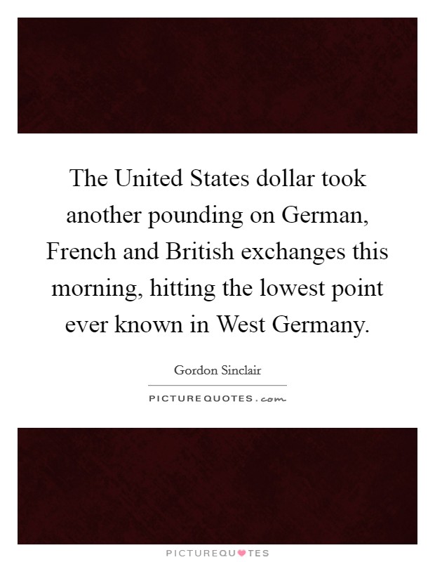 The United States dollar took another pounding on German, French and British exchanges this morning, hitting the lowest point ever known in West Germany. Picture Quote #1