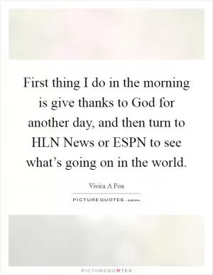 First thing I do in the morning is give thanks to God for another day, and then turn to HLN News or ESPN to see what’s going on in the world Picture Quote #1