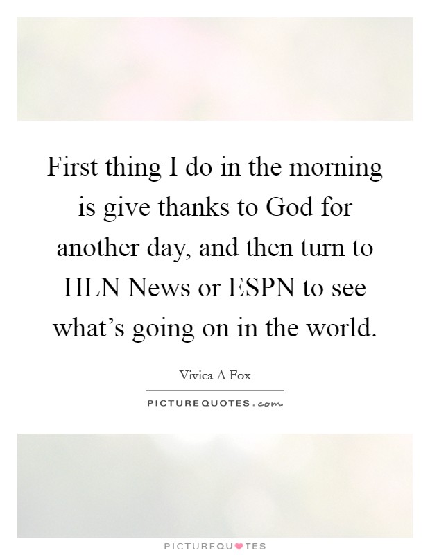 First thing I do in the morning is give thanks to God for another day, and then turn to HLN News or ESPN to see what's going on in the world. Picture Quote #1