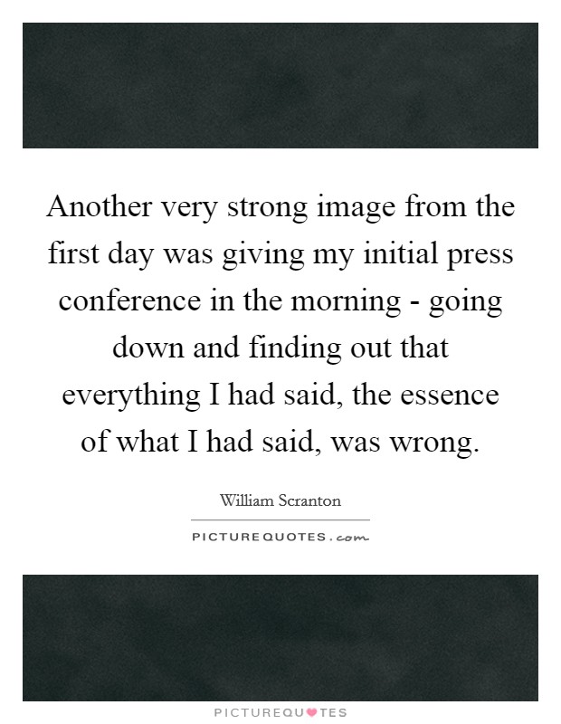 Another very strong image from the first day was giving my initial press conference in the morning - going down and finding out that everything I had said, the essence of what I had said, was wrong. Picture Quote #1