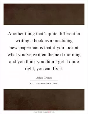 Another thing that’s quite different in writing a book as a practicing newspaperman is that if you look at what you’ve written the next morning and you think you didn’t get it quite right, you can fix it Picture Quote #1