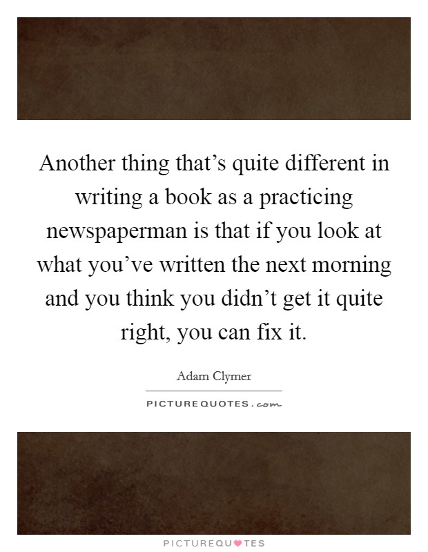 Another thing that's quite different in writing a book as a practicing newspaperman is that if you look at what you've written the next morning and you think you didn't get it quite right, you can fix it. Picture Quote #1