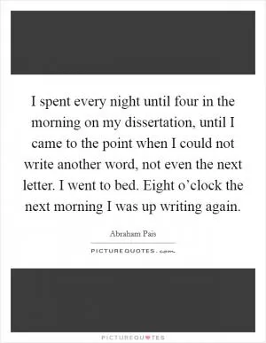 I spent every night until four in the morning on my dissertation, until I came to the point when I could not write another word, not even the next letter. I went to bed. Eight o’clock the next morning I was up writing again Picture Quote #1