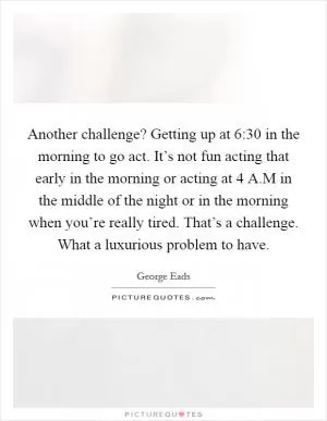 Another challenge? Getting up at 6:30 in the morning to go act. It’s not fun acting that early in the morning or acting at 4 A.M in the middle of the night or in the morning when you’re really tired. That’s a challenge. What a luxurious problem to have Picture Quote #1