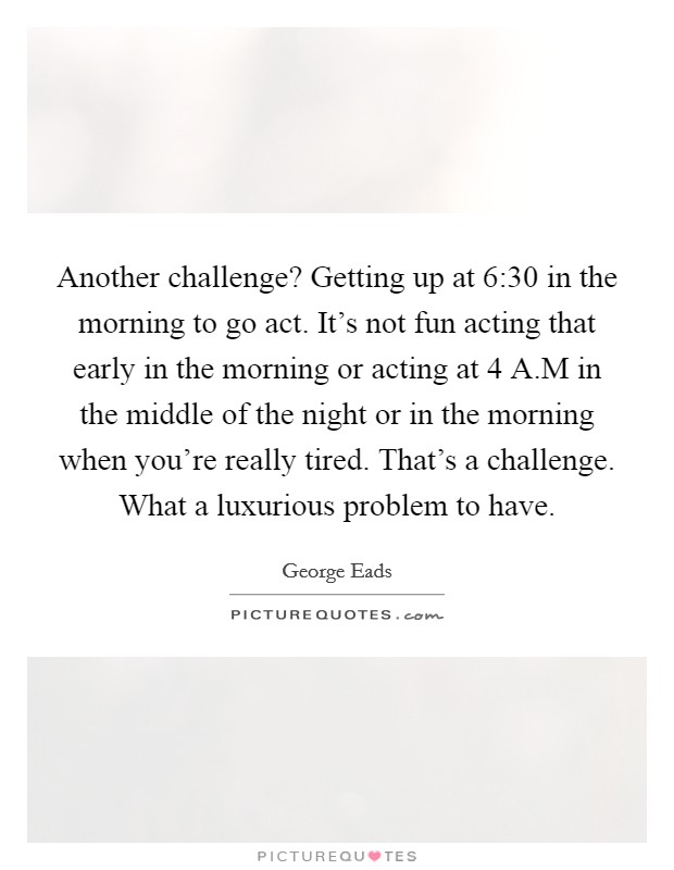 Another challenge? Getting up at 6:30 in the morning to go act. It's not fun acting that early in the morning or acting at 4 A.M in the middle of the night or in the morning when you're really tired. That's a challenge. What a luxurious problem to have. Picture Quote #1