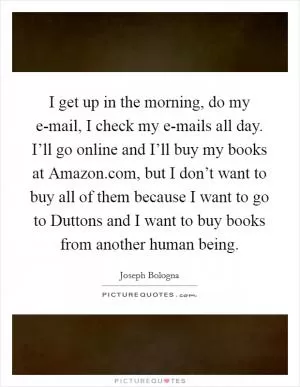 I get up in the morning, do my e-mail, I check my e-mails all day. I’ll go online and I’ll buy my books at Amazon.com, but I don’t want to buy all of them because I want to go to Duttons and I want to buy books from another human being Picture Quote #1