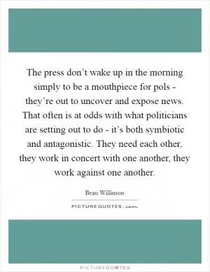 The press don’t wake up in the morning simply to be a mouthpiece for pols - they’re out to uncover and expose news. That often is at odds with what politicians are setting out to do - it’s both symbiotic and antagonistic. They need each other, they work in concert with one another, they work against one another Picture Quote #1