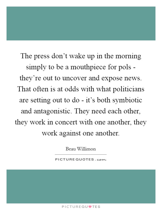 The press don't wake up in the morning simply to be a mouthpiece for pols - they're out to uncover and expose news. That often is at odds with what politicians are setting out to do - it's both symbiotic and antagonistic. They need each other, they work in concert with one another, they work against one another. Picture Quote #1