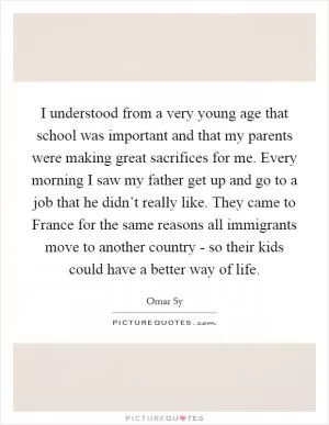 I understood from a very young age that school was important and that my parents were making great sacrifices for me. Every morning I saw my father get up and go to a job that he didn’t really like. They came to France for the same reasons all immigrants move to another country - so their kids could have a better way of life Picture Quote #1