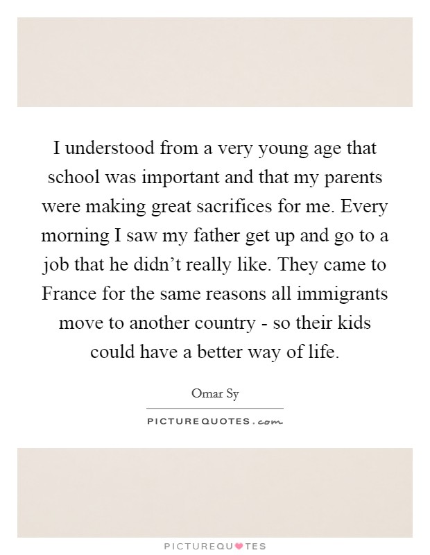 I understood from a very young age that school was important and that my parents were making great sacrifices for me. Every morning I saw my father get up and go to a job that he didn't really like. They came to France for the same reasons all immigrants move to another country - so their kids could have a better way of life. Picture Quote #1