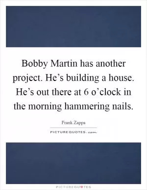 Bobby Martin has another project. He’s building a house. He’s out there at 6 o’clock in the morning hammering nails Picture Quote #1