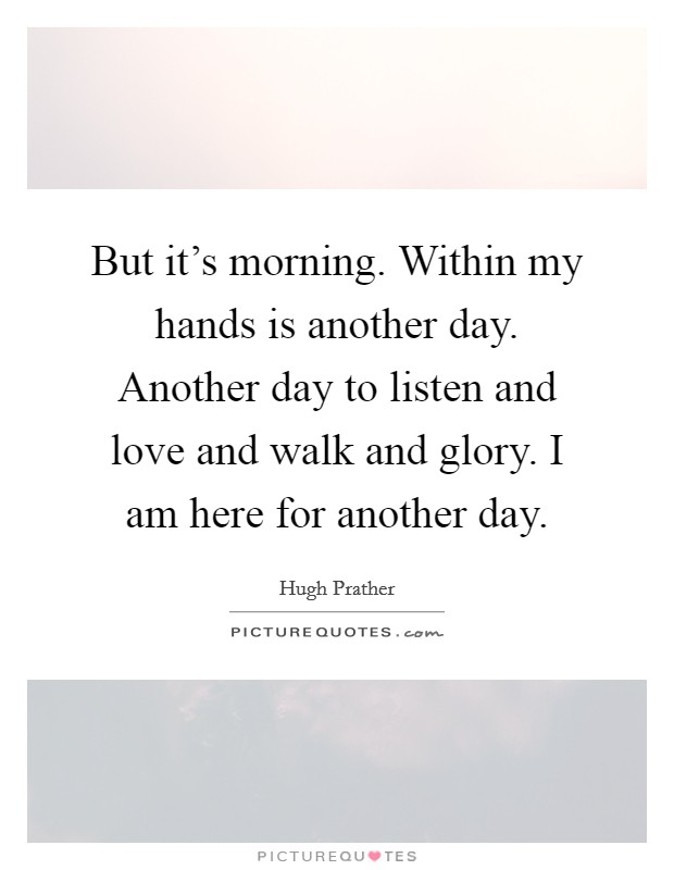 But it's morning. Within my hands is another day. Another day to listen and love and walk and glory. I am here for another day. Picture Quote #1