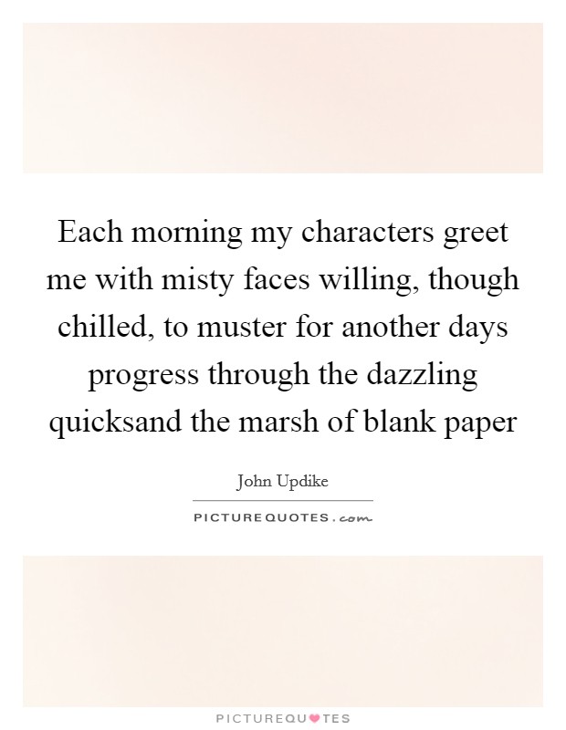 Each morning my characters greet me with misty faces willing, though chilled, to muster for another days progress through the dazzling quicksand the marsh of blank paper Picture Quote #1