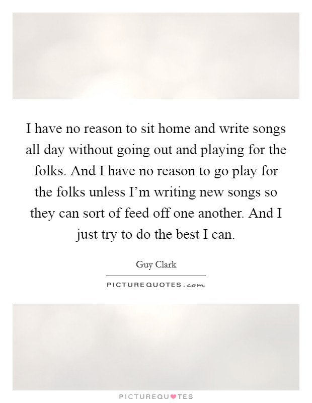 I have no reason to sit home and write songs all day without going out and playing for the folks. And I have no reason to go play for the folks unless I'm writing new songs so they can sort of feed off one another. And I just try to do the best I can. Picture Quote #1