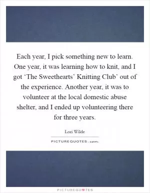 Each year, I pick something new to learn. One year, it was learning how to knit, and I got ‘The Sweethearts’ Knitting Club’ out of the experience. Another year, it was to volunteer at the local domestic abuse shelter, and I ended up volunteering there for three years Picture Quote #1
