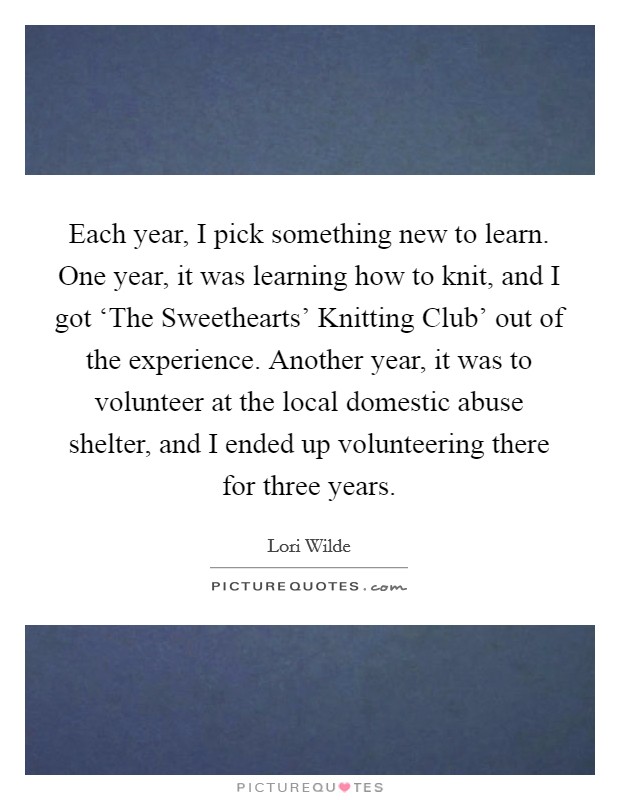 Each year, I pick something new to learn. One year, it was learning how to knit, and I got ‘The Sweethearts' Knitting Club' out of the experience. Another year, it was to volunteer at the local domestic abuse shelter, and I ended up volunteering there for three years. Picture Quote #1