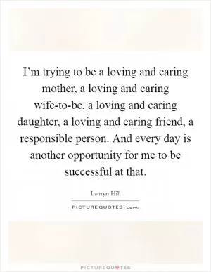 I’m trying to be a loving and caring mother, a loving and caring wife-to-be, a loving and caring daughter, a loving and caring friend, a responsible person. And every day is another opportunity for me to be successful at that Picture Quote #1