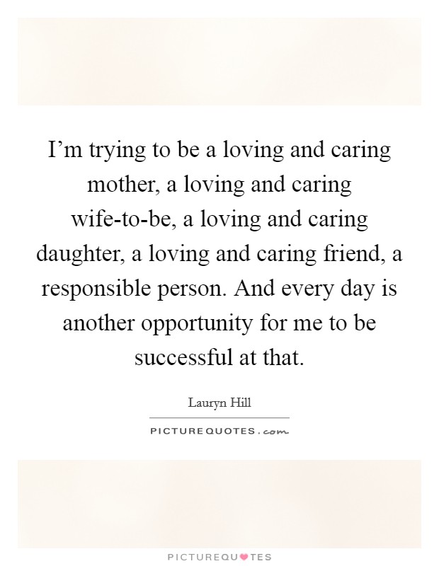 I'm trying to be a loving and caring mother, a loving and caring wife-to-be, a loving and caring daughter, a loving and caring friend, a responsible person. And every day is another opportunity for me to be successful at that. Picture Quote #1