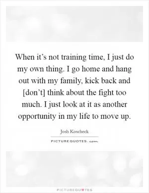 When it’s not training time, I just do my own thing. I go home and hang out with my family, kick back and [don’t] think about the fight too much. I just look at it as another opportunity in my life to move up Picture Quote #1