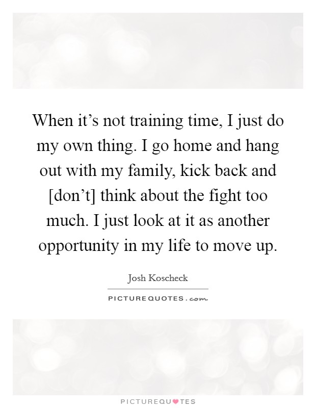 When it's not training time, I just do my own thing. I go home and hang out with my family, kick back and [don't] think about the fight too much. I just look at it as another opportunity in my life to move up. Picture Quote #1