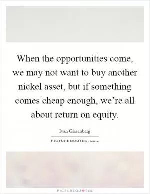 When the opportunities come, we may not want to buy another nickel asset, but if something comes cheap enough, we’re all about return on equity Picture Quote #1