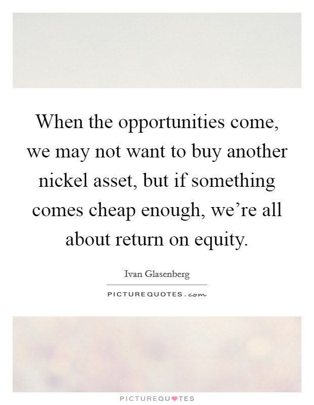 When the opportunities come, we may not want to buy another nickel asset, but if something comes cheap enough, we're all about return on equity. Picture Quote #1