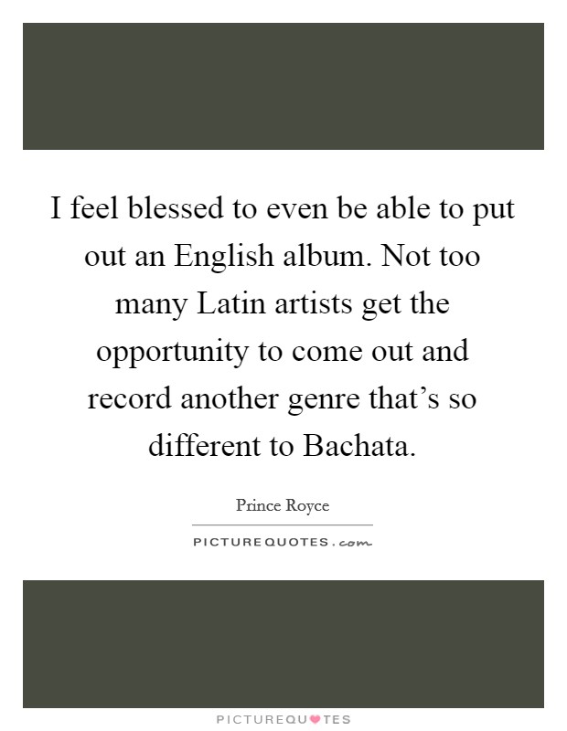 I feel blessed to even be able to put out an English album. Not too many Latin artists get the opportunity to come out and record another genre that's so different to Bachata. Picture Quote #1