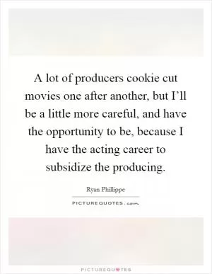 A lot of producers cookie cut movies one after another, but I’ll be a little more careful, and have the opportunity to be, because I have the acting career to subsidize the producing Picture Quote #1