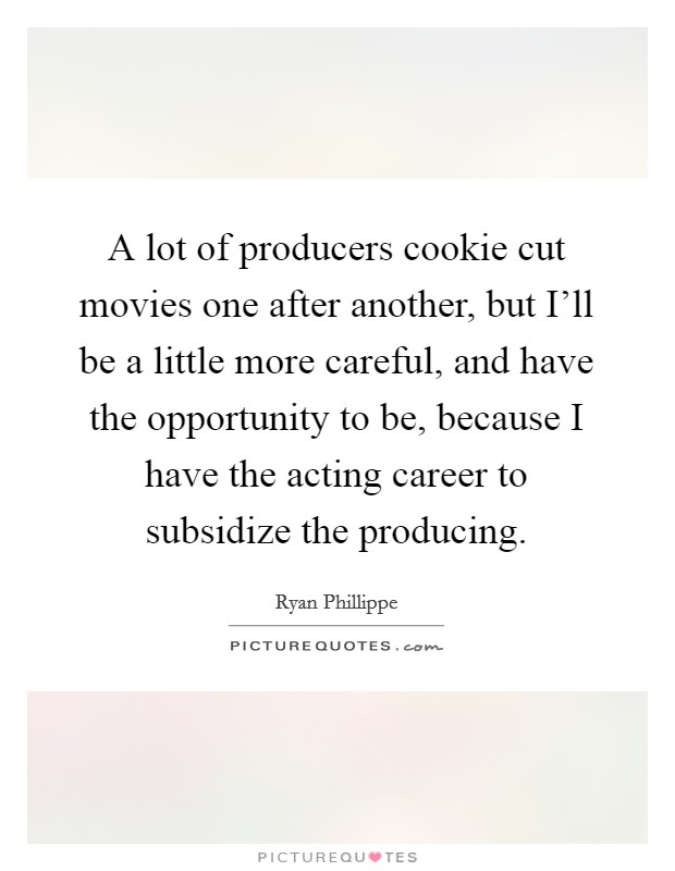 A lot of producers cookie cut movies one after another, but I'll be a little more careful, and have the opportunity to be, because I have the acting career to subsidize the producing. Picture Quote #1