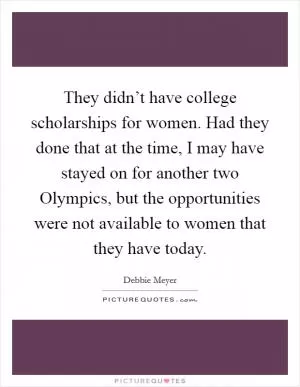 They didn’t have college scholarships for women. Had they done that at the time, I may have stayed on for another two Olympics, but the opportunities were not available to women that they have today Picture Quote #1