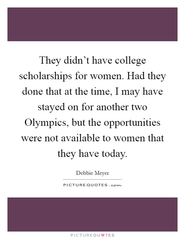 They didn't have college scholarships for women. Had they done that at the time, I may have stayed on for another two Olympics, but the opportunities were not available to women that they have today. Picture Quote #1