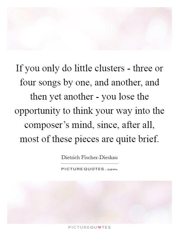 If you only do little clusters - three or four songs by one, and another, and then yet another - you lose the opportunity to think your way into the composer's mind, since, after all, most of these pieces are quite brief. Picture Quote #1