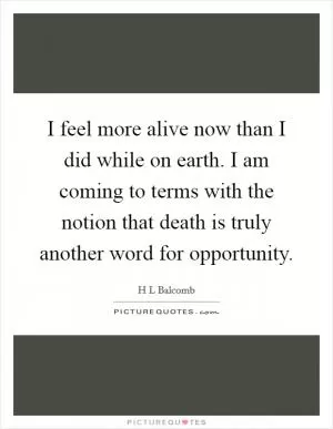 I feel more alive now than I did while on earth. I am coming to terms with the notion that death is truly another word for opportunity Picture Quote #1