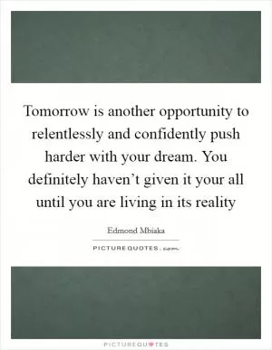 Tomorrow is another opportunity to relentlessly and confidently push harder with your dream. You definitely haven’t given it your all until you are living in its reality Picture Quote #1