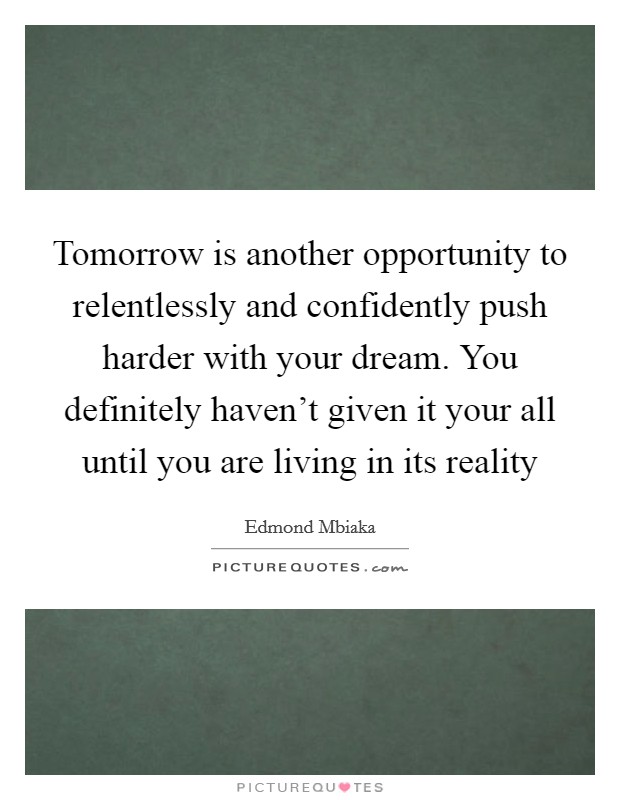 Tomorrow is another opportunity to relentlessly and confidently push harder with your dream. You definitely haven't given it your all until you are living in its reality Picture Quote #1