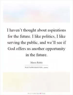 I haven’t thought about aspirations for the future. I like politics, I like serving the public, and we’ll see if God offers us another opportunity in the future Picture Quote #1