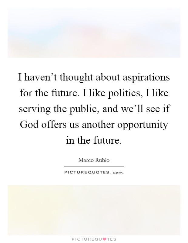I haven't thought about aspirations for the future. I like politics, I like serving the public, and we'll see if God offers us another opportunity in the future. Picture Quote #1
