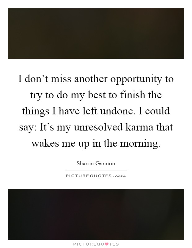 I don't miss another opportunity to try to do my best to finish the things I have left undone. I could say: It's my unresolved karma that wakes me up in the morning. Picture Quote #1