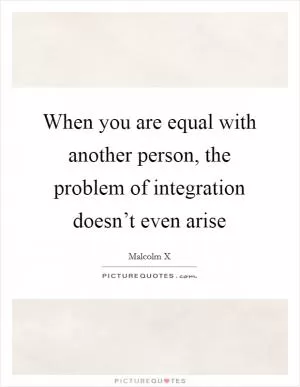 When you are equal with another person, the problem of integration doesn’t even arise Picture Quote #1