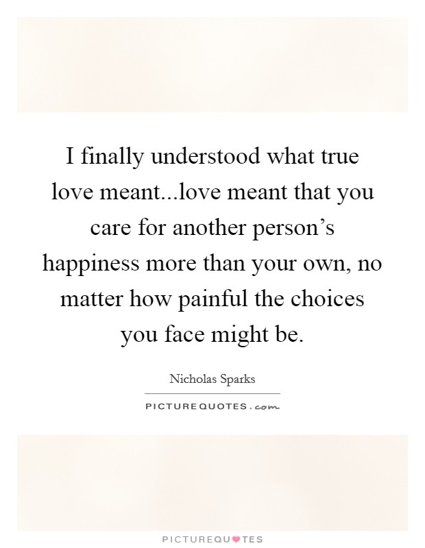 I finally understood what true love meant...love meant that you care for another person's happiness more than your own, no matter how painful the choices you face might be. Picture Quote #1