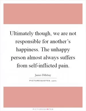 Ultimately though, we are not responsible for another’s happiness. The unhappy person almost always suffers from self-inflicted pain Picture Quote #1