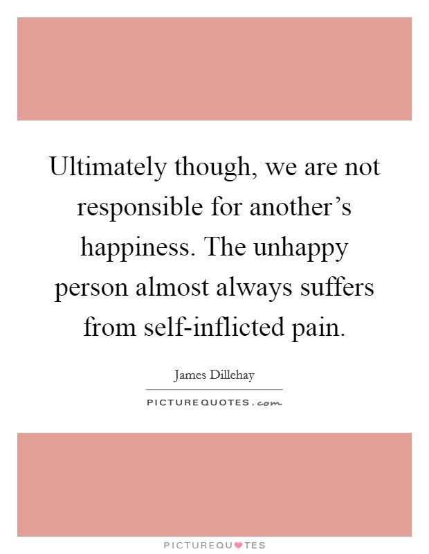 Ultimately though, we are not responsible for another's happiness. The unhappy person almost always suffers from self-inflicted pain. Picture Quote #1