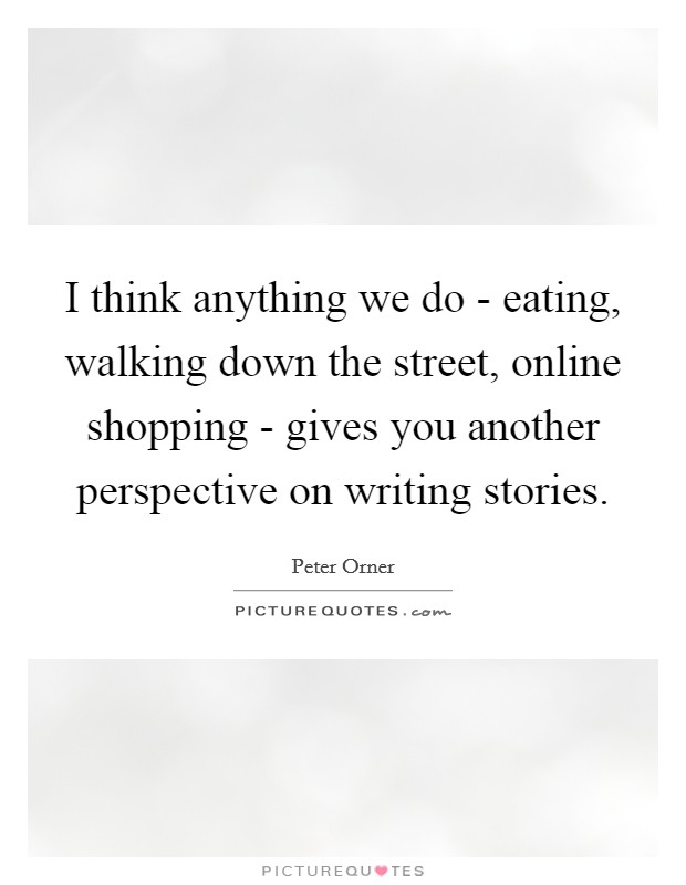 I think anything we do - eating, walking down the street, online shopping - gives you another perspective on writing stories. Picture Quote #1