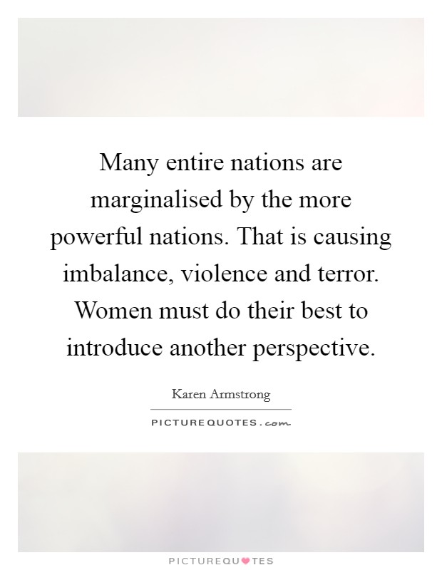 Many entire nations are marginalised by the more powerful nations. That is causing imbalance, violence and terror. Women must do their best to introduce another perspective. Picture Quote #1