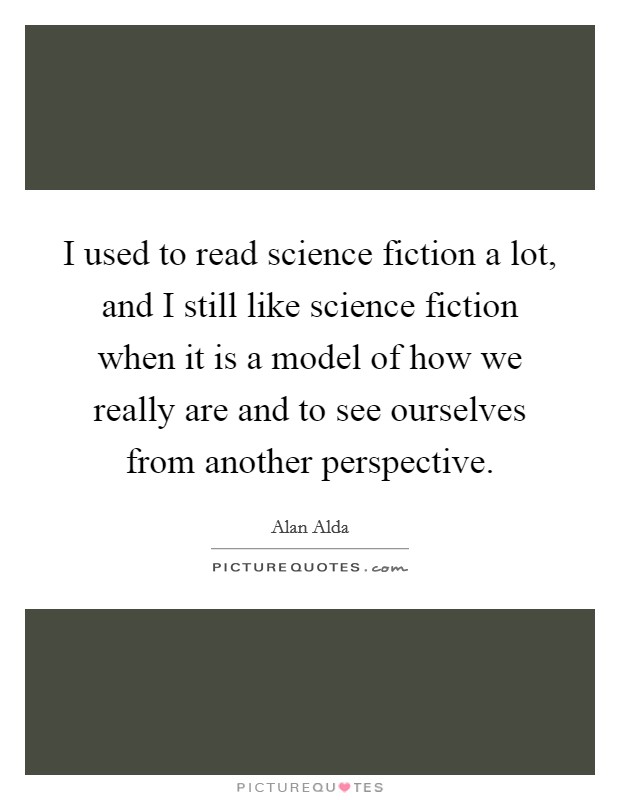 I used to read science fiction a lot, and I still like science fiction when it is a model of how we really are and to see ourselves from another perspective. Picture Quote #1
